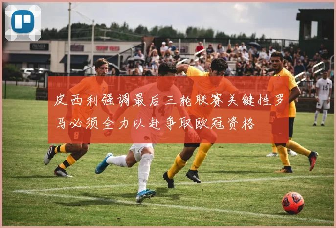 皮西利强调最后三轮联赛关键性罗马必须全力以赴争取欧冠资格