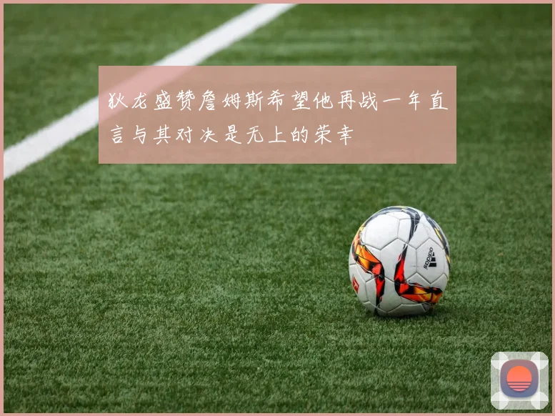 狄龙盛赞詹姆斯希望他再战一年直言与其对决是无上的荣幸