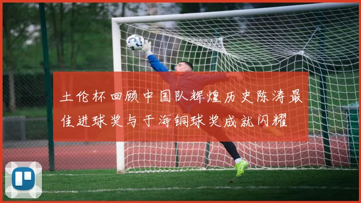 土伦杯回顾中国队辉煌历史陈涛最佳进球奖与于海铜球奖成就闪耀
