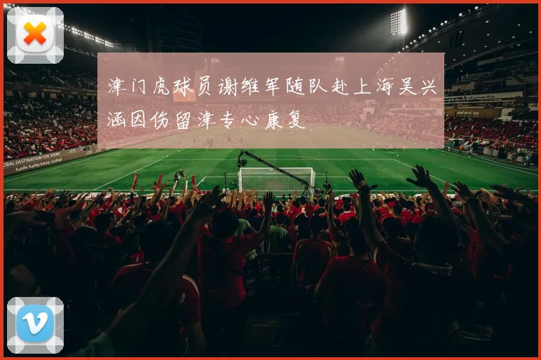 津门虎球员谢维军随队赴上海吴兴涵因伤留津专心康复