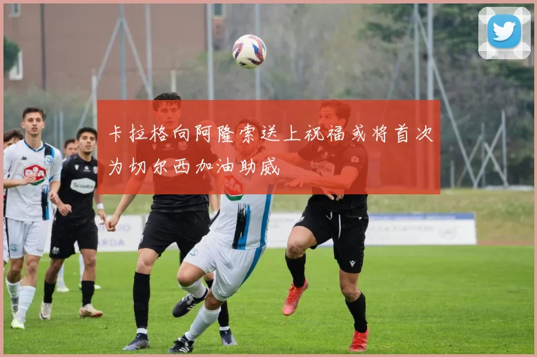卡拉格向阿隆索送上祝福或将首次为切尔西加油助威