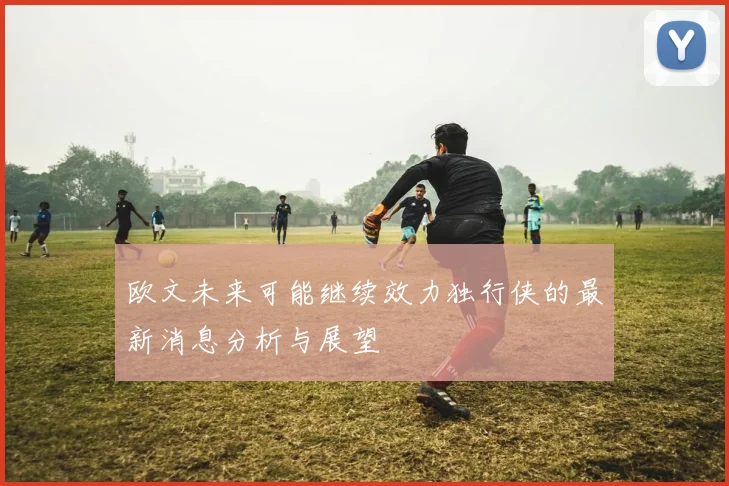 欧文未来可能继续效力独行侠的最新消息分析与展望