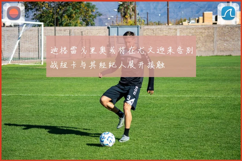 迪格雷戈里奥或将在尤文迎来告别战纽卡与其经纪人展开接触