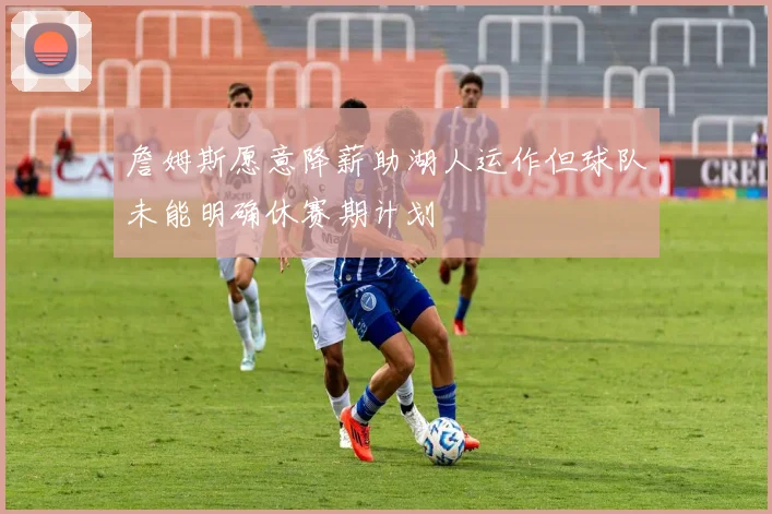 詹姆斯愿意降薪助湖人运作但球队未能明确休赛期计划