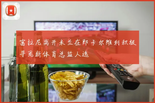 富拉尼离开米兰在即卡尔维利积极寻觅新体育总监人选