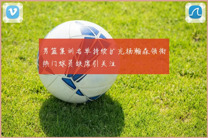 男篮集训名单持续扩充杨瀚森领衔热门球员缺席引关注