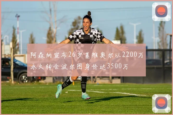 阿森纳宣布26岁基维奥尔以2200万永久转会波尔图身价达3500万