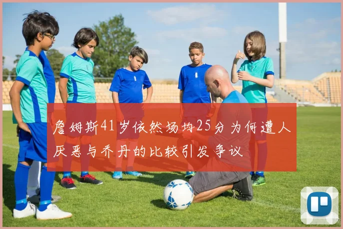 詹姆斯41岁依然场均25分为何遭人厌恶与乔丹的比较引发争议