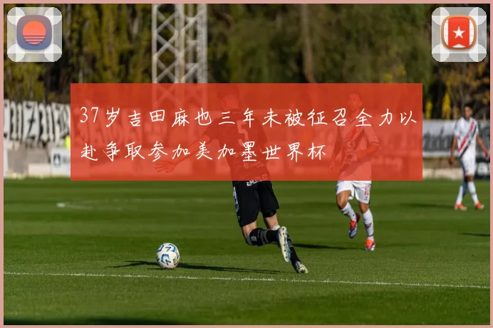 37岁吉田麻也三年未被征召全力以赴争取参加美加墨世界杯