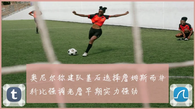 奥尼尔称建队基石选择詹姆斯而非科比强调老詹早期实力强劲