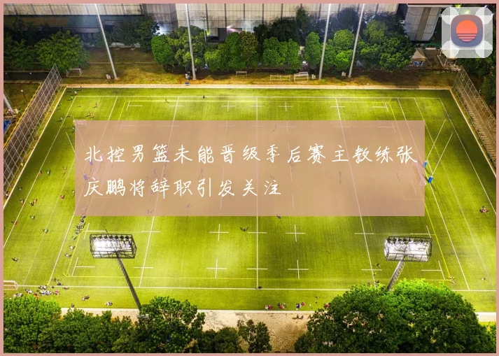 北控男篮未能晋级季后赛主教练张庆鹏将辞职引发关注