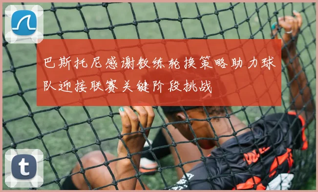 巴斯托尼感谢教练轮换策略助力球队迎接联赛关键阶段挑战