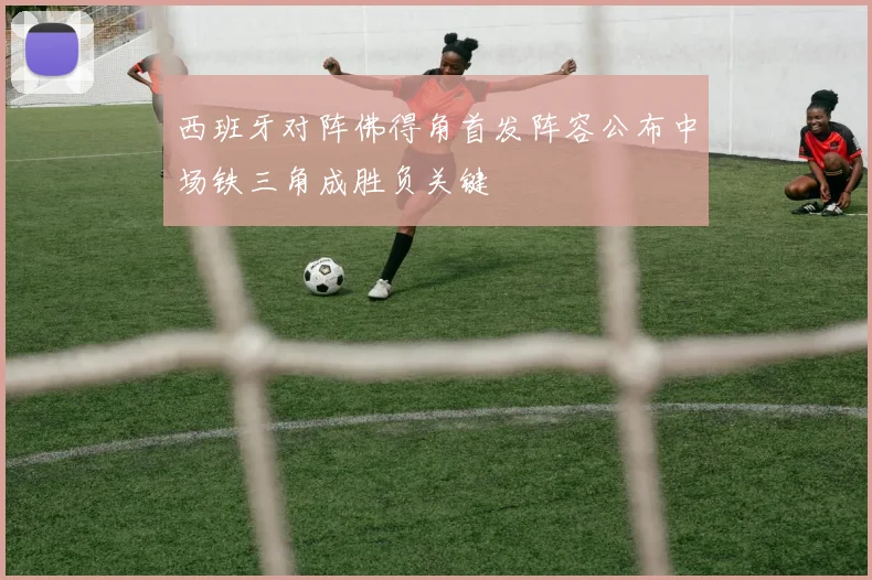 西班牙对阵佛得角首发阵容公布中场铁三角成胜负关键