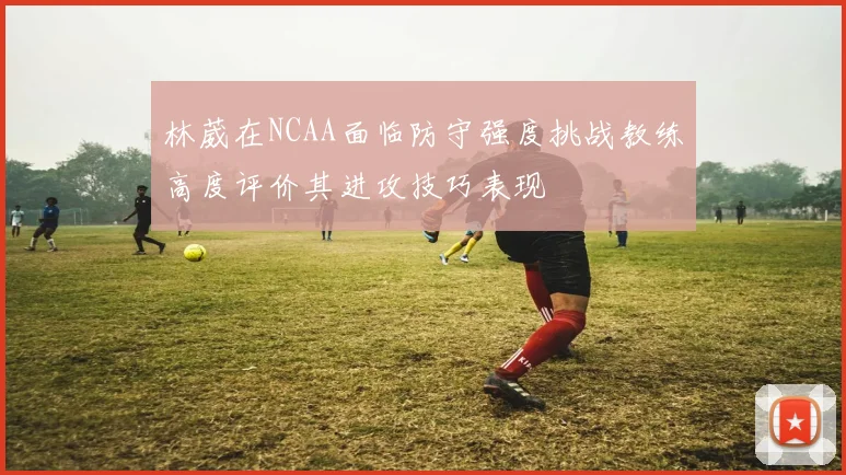 林葳在NCAA面临防守强度挑战教练高度评价其进攻技巧表现