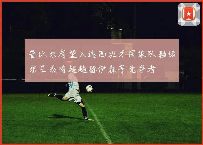 普比尔有望入选西班牙国家队勒诺尔芒或将超越赫伊森等竞争者