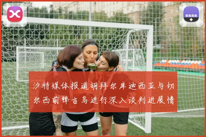 沙特媒体报道胡拜尔库迪西亚与切尔西前锋吉乌进行深入谈判进展情况