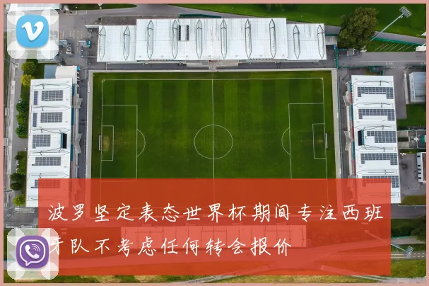 波罗坚定表态世界杯期间专注西班牙队不考虑任何转会报价
